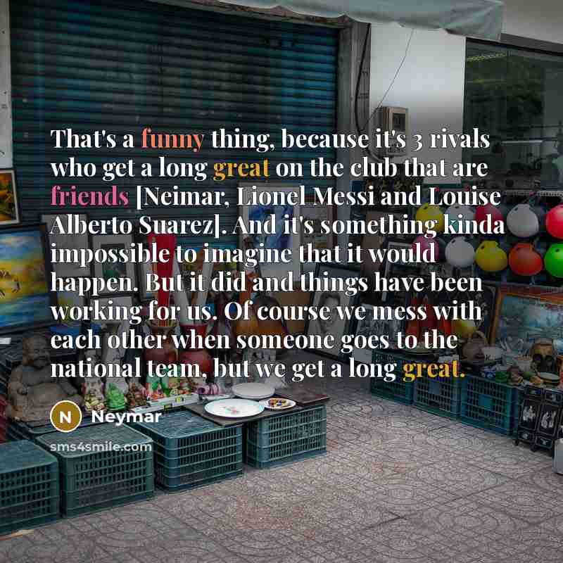 “That's a funny thing, because it's 3 rivals who get a long great on the club that are friends [Neimar, Lionel Messi and Louise Alberto Suarez]. And it's something kinda impossible to imagine that it would happen. But it did and things have been working for us. Of course we mess with each other…” quote by Neymar