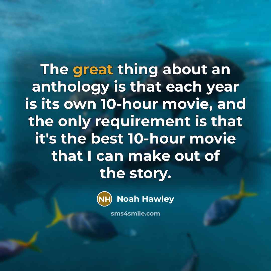 “The great thing about an anthology is that each year is its own 10-hour movie, and the only requirement is that it's the best 10-hour movie that I can make out of the story.” quote by Noah Hawley