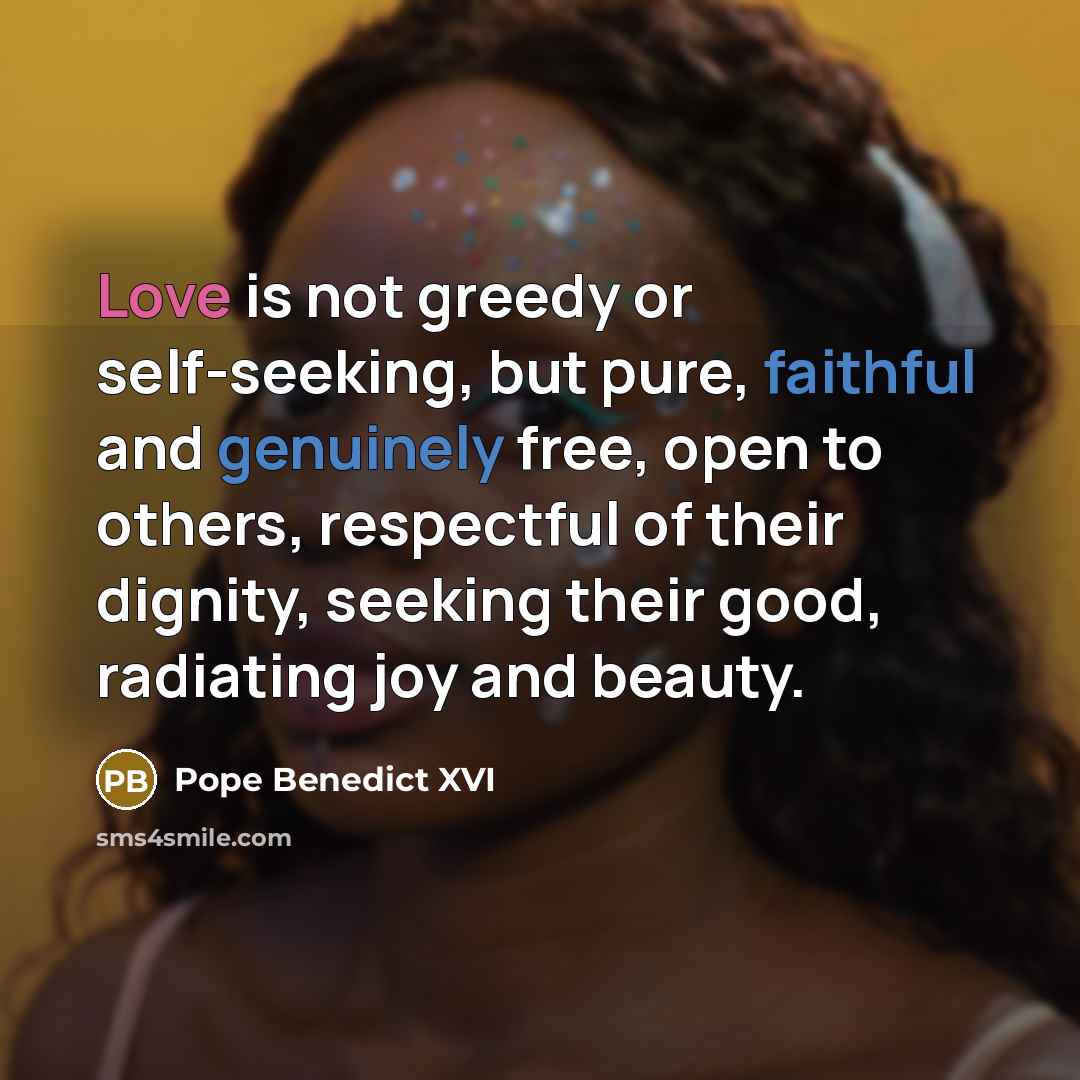 “Love is not greedy or self-seeking, but pure, faithful and genuinely free, open to others, respectful of their dignity, seeking their good, radiating joy and beauty.” quote by Pope Benedict XVI