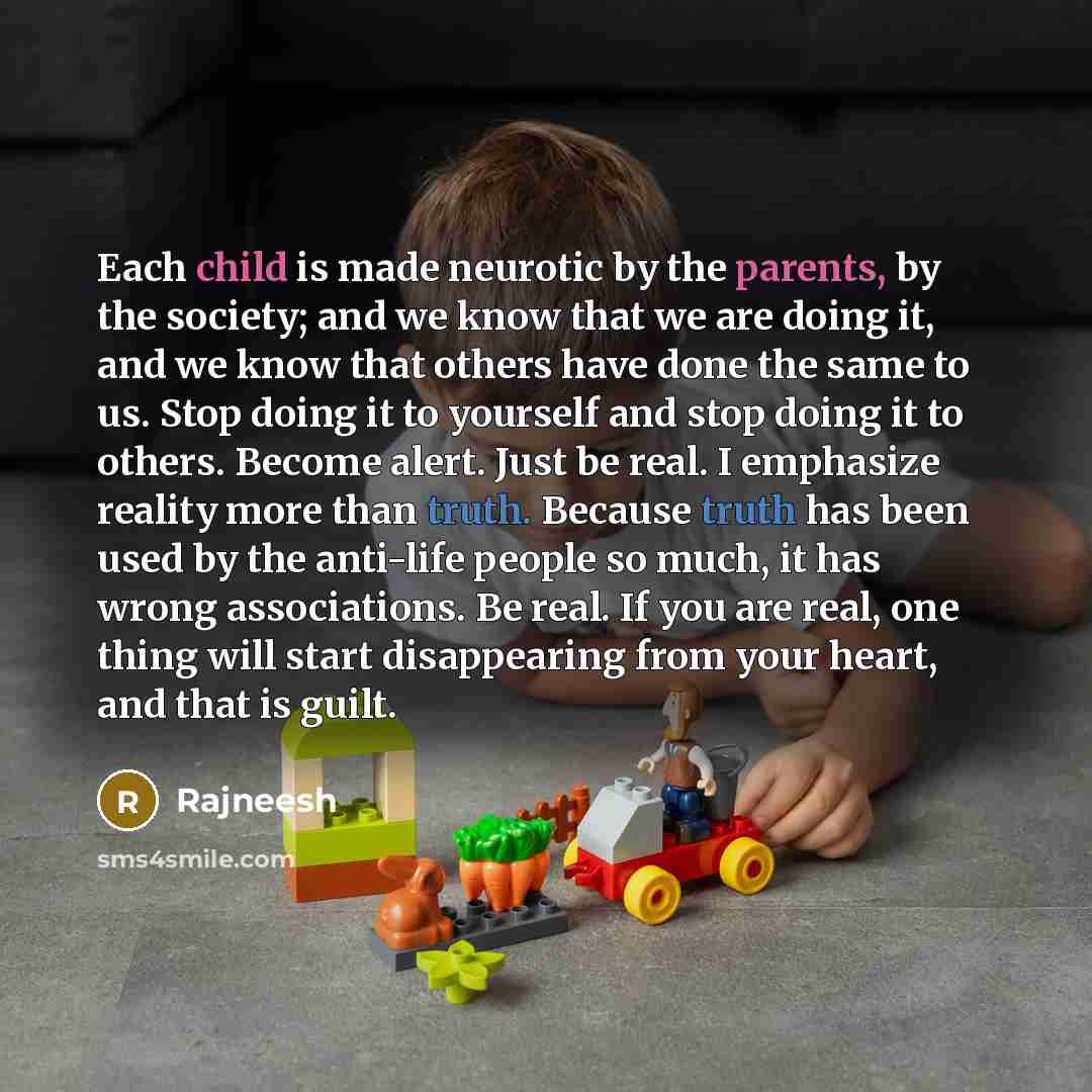 “Each child is made neurotic by the parents, by the society; and we know that we are doing it, and we know that others have done the same to us. Stop doing it to yourself and stop doing it to others. Become alert. Just be real. I emphasize reality more than truth. Because truth has been used by the…” quote by Rajneesh