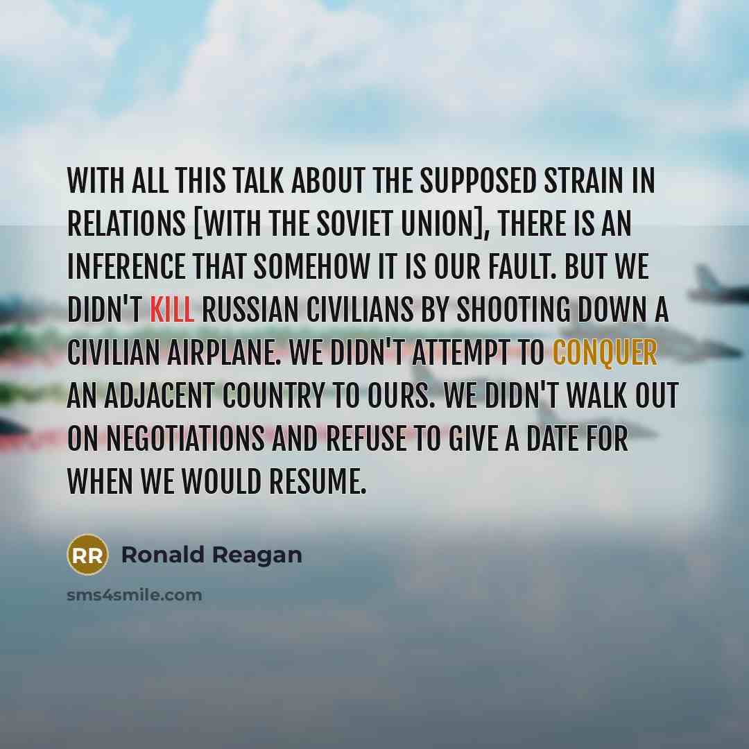 “With all this talk about the supposed strain in relations [with the Soviet Union], there is an inference that somehow it is our fault. But we didn't kill Russian civilians by shooting down a civilian airplane. We didn't attempt to conquer an adjacent country to ours. We didn't walk out on…” quote by Ronald Reagan