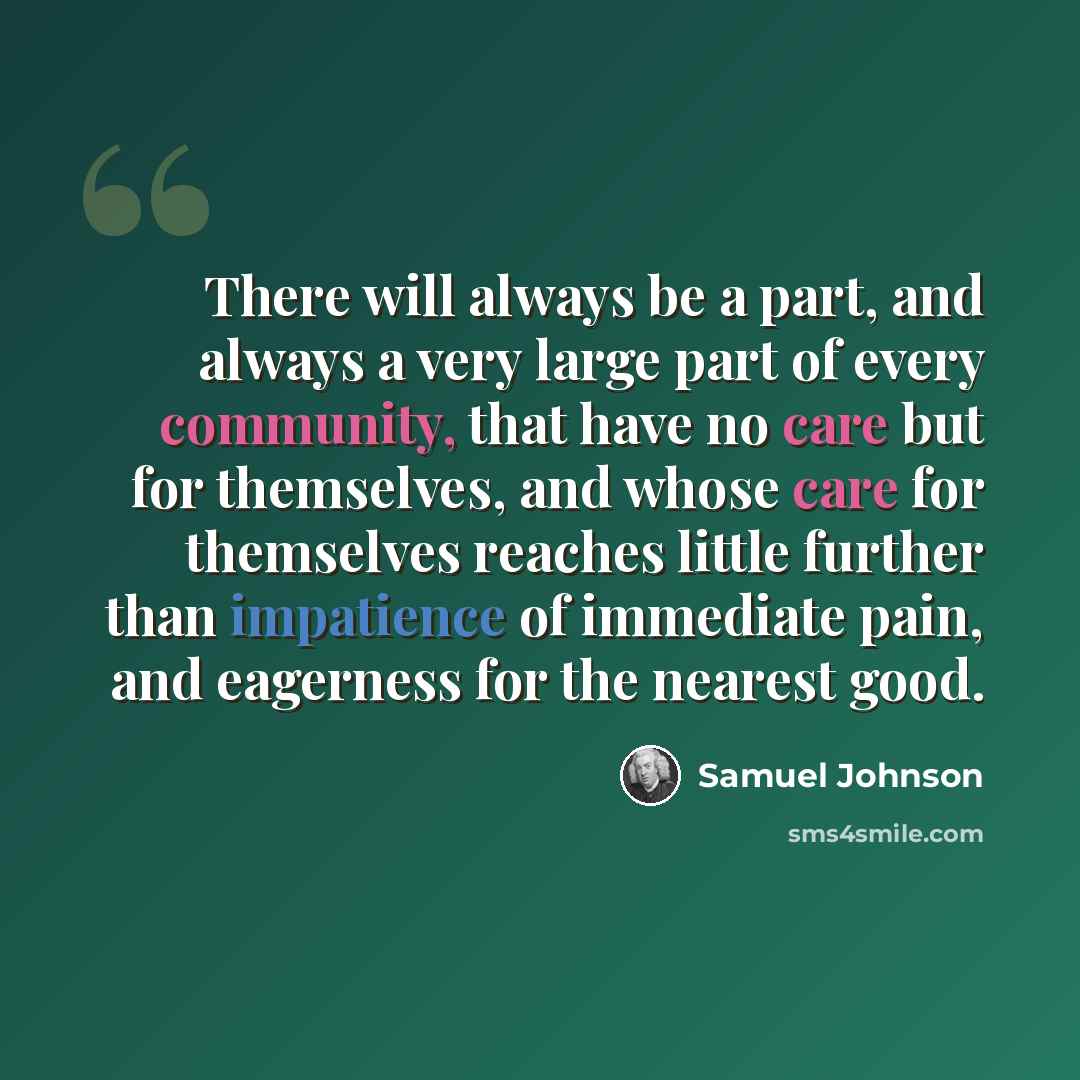 “There will always be a part, and always a very large part of every community, that have no care but for themselves, and whose care for themselves reaches little further than impatience of immediate pain, and eagerness for the nearest good.” quote by Samuel Johnson