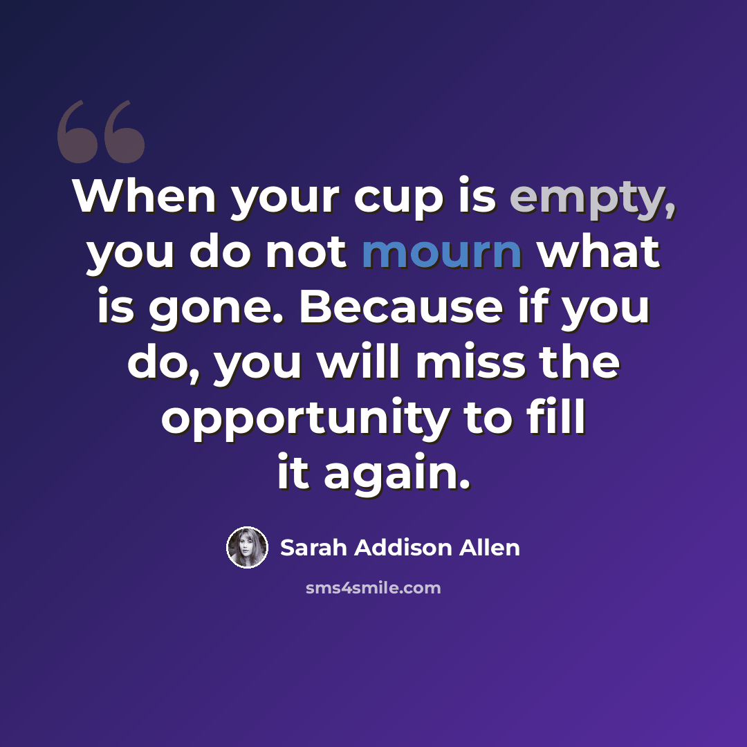 “When your cup is empty, you do not mourn what is gone. Because if you do, you will miss the opportunity to fill it again.” quote by Sarah Addison Allen