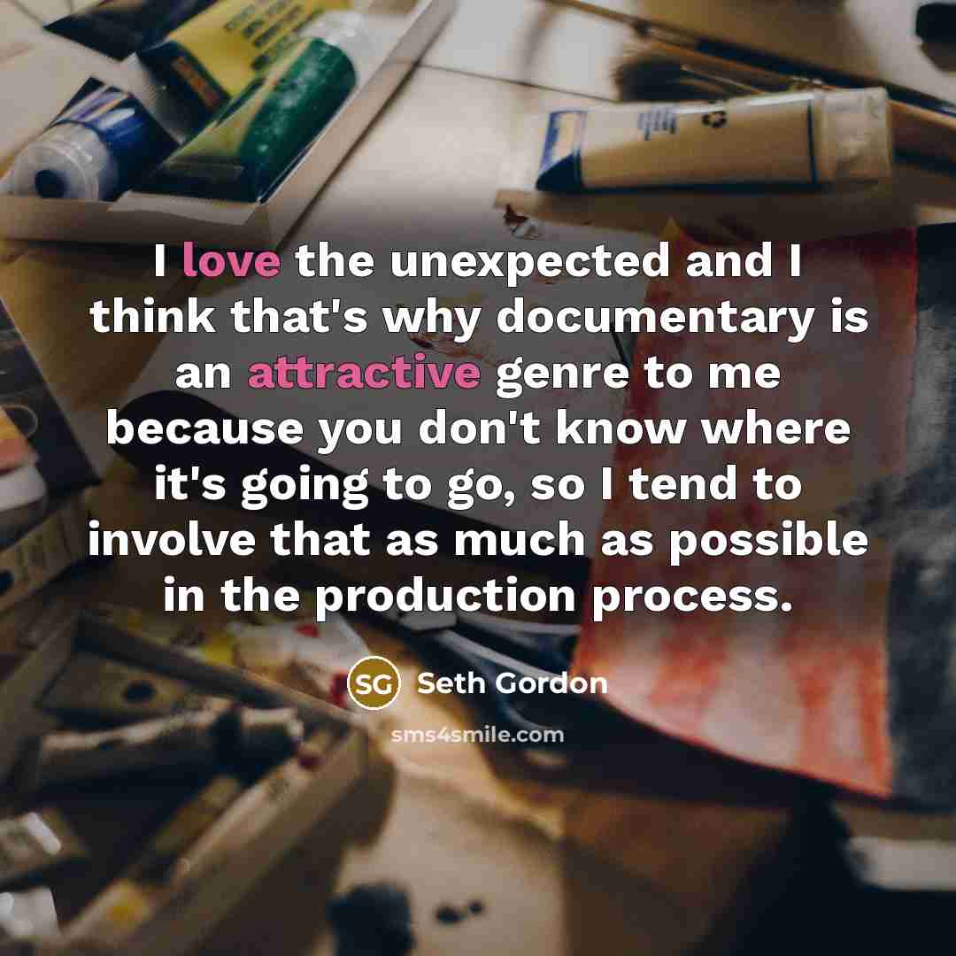 “I love the unexpected and I think that's why documentary is an attractive genre to me because you don't know where it's going to go, so I tend to involve that as much as possible in the production process.” quote by Seth Gordon