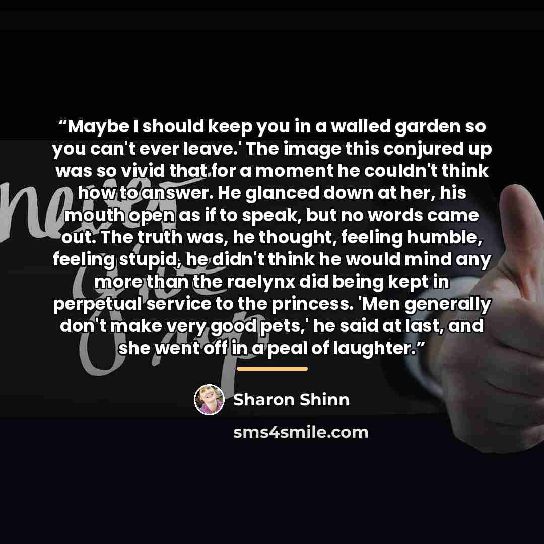 “Maybe I should keep you in a walled garden so you can't ever leave.' The image this conjured up was so vivid that for a moment he couldn't think how to answer. He glanced down at her, his mouth open as if to speak, but no words came out. The truth was, he thought, feeling humble, feeling stupid…” quote by Sharon Shinn
