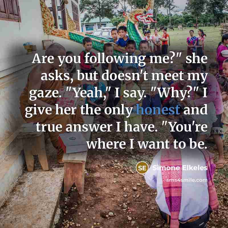 “Are you following me?" she asks, but doesn't meet my gaze. "Yeah," I say. "Why?" I give her the only honest and true answer I have. "You're where I want to be.” quote by Simone Elkeles