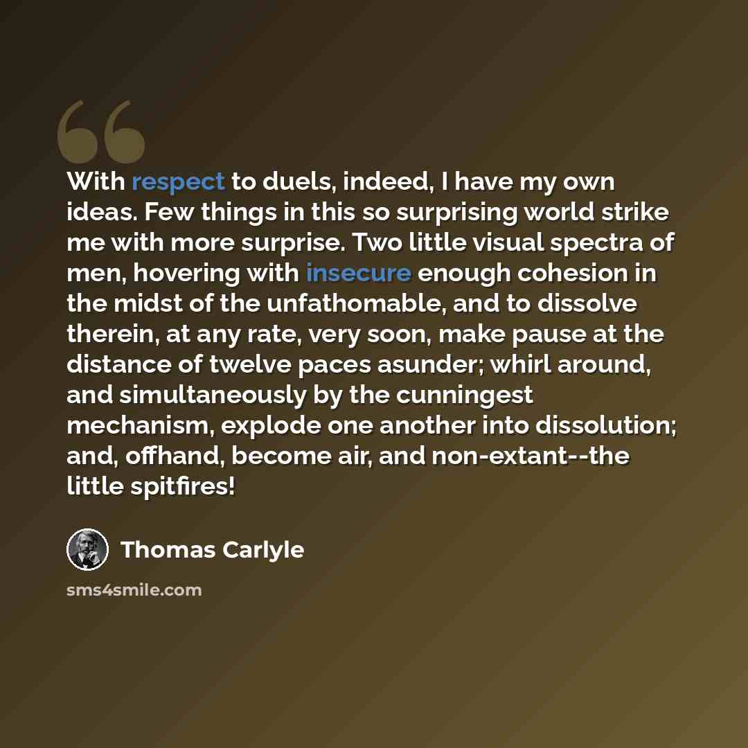 “With respect to duels, indeed, I have my own ideas. Few things in this so surprising world strike me with more surprise. Two little visual spectra of men, hovering with insecure enough cohesion in the midst of the unfathomable, and to dissolve therein, at any rate, very soon, make pause at the…” quote by Thomas Carlyle