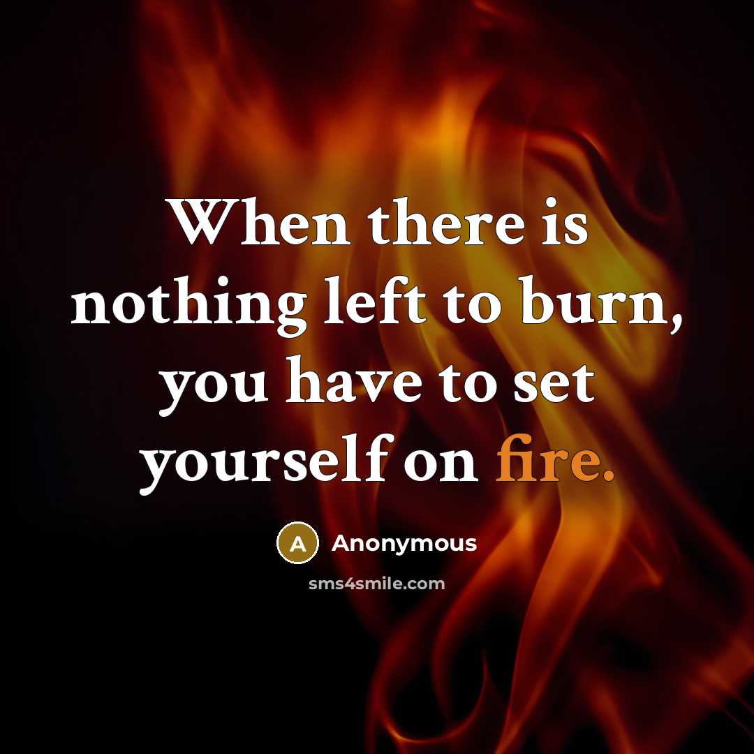 “When there is nothing left to burn, you have to set yourself on fire.” quote by Anonymous