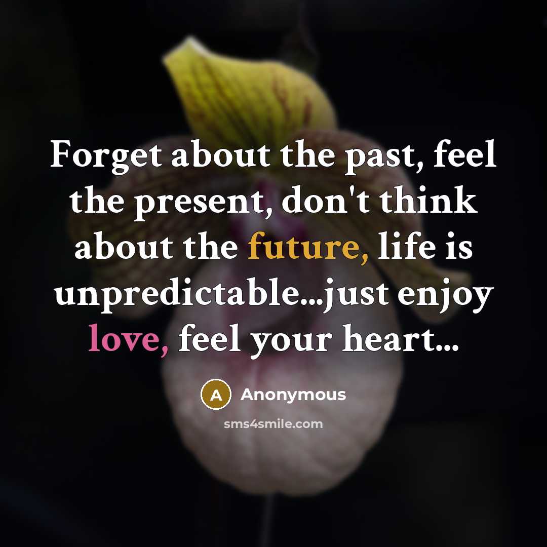 “Forget about the past, feel the present, don't think about the future, life is unpredictable...just enjoy love, feel your heart...” quote by Anonymous