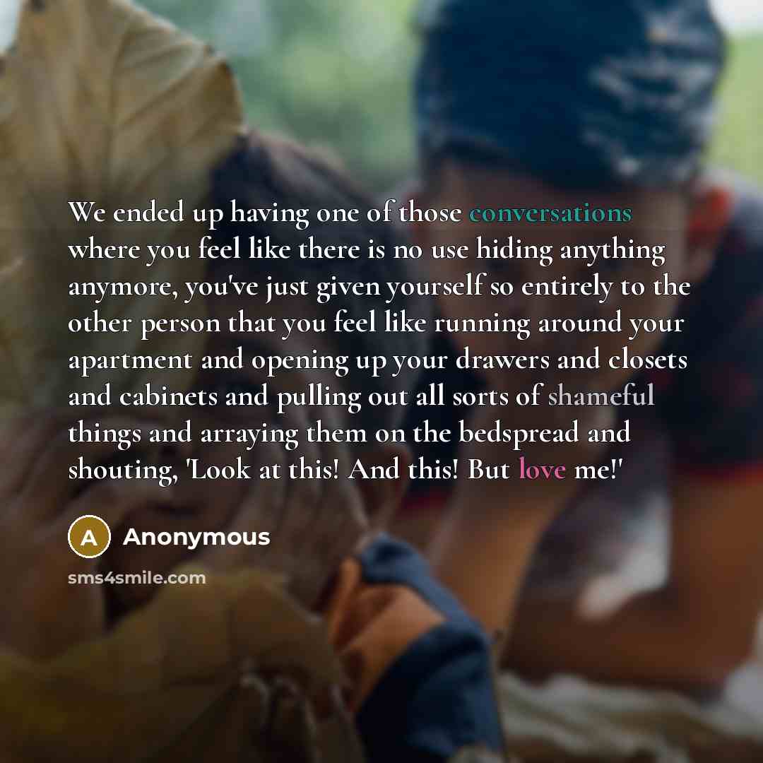 “We ended up having one of those conversations where you feel like there is no use hiding anything anymore, you've just given yourself so entirely to the other person that you feel like running around your apartment and opening up your drawers and closets and cabinets and pulling out all sorts of…” quote by Anonymous