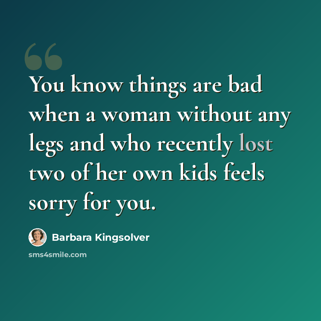 “You know things are bad when a woman without any legs and who recently lost two of her own kids feels sorry for you.” quote by Barbara Kingsolver