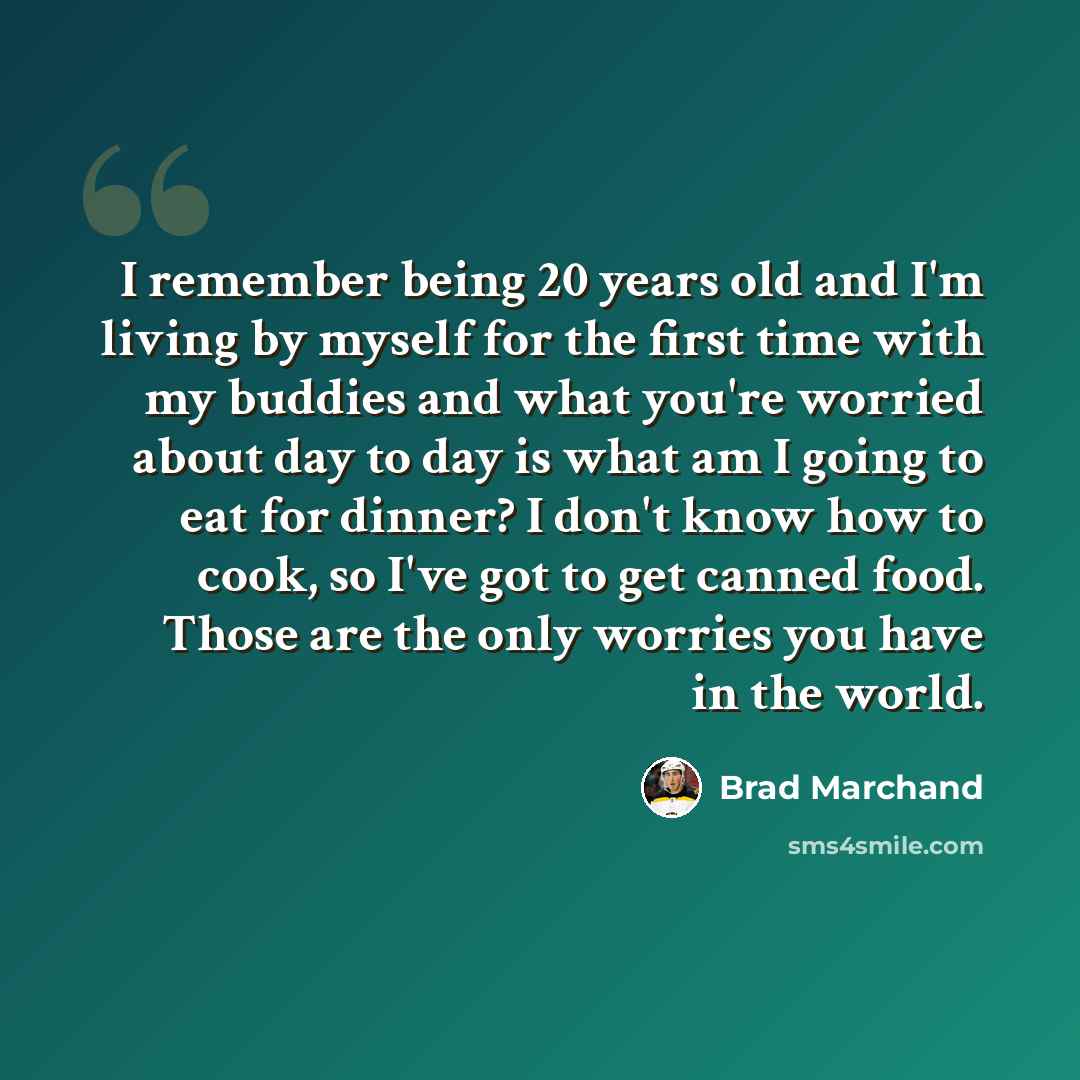 “I remember being 20 years old and I'm living by myself for the first time with my buddies and what you're worried about day to day is what am I going to eat for dinner? I don't know how to cook, so I've got to get canned food. Those are the only worries you have in the world.” quote by Brad Marchand