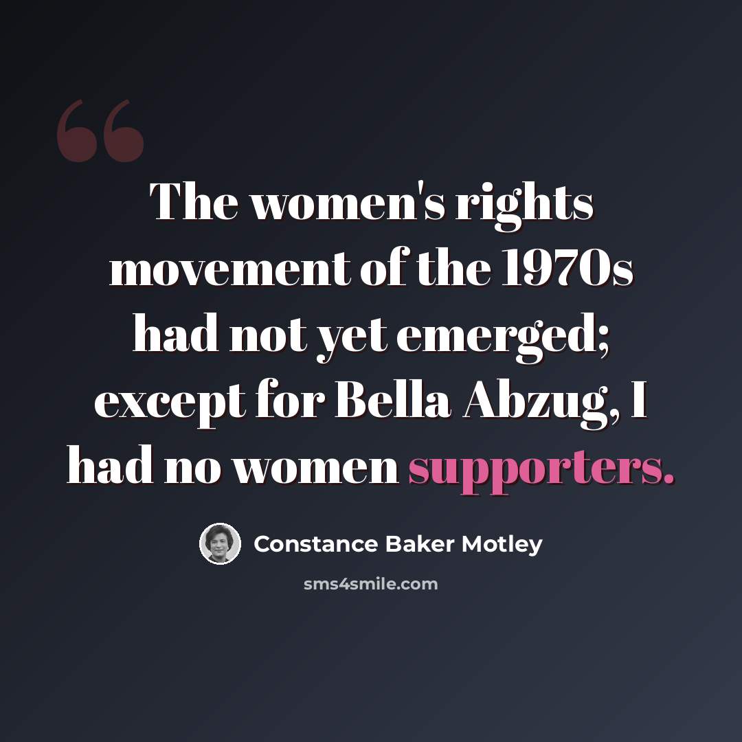 “The women's rights movement of the 1970s had not yet emerged; except for Bella Abzug, I had no women supporters.” quote by Constance Baker Motley