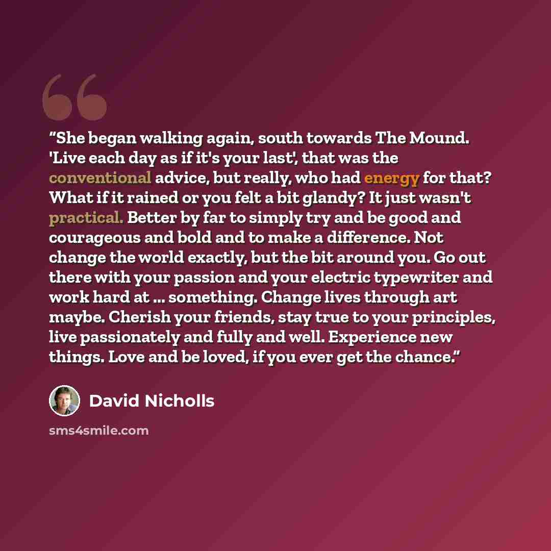 “She began walking again, south towards The Mound. 'Live each day as if it's your last', that was the conventional advice, but really, who had energy for that? What if it rained or you felt a bit glandy? It just wasn't practical. Better by far to simply try and be good and courageous and bold and…” quote by David Nicholls