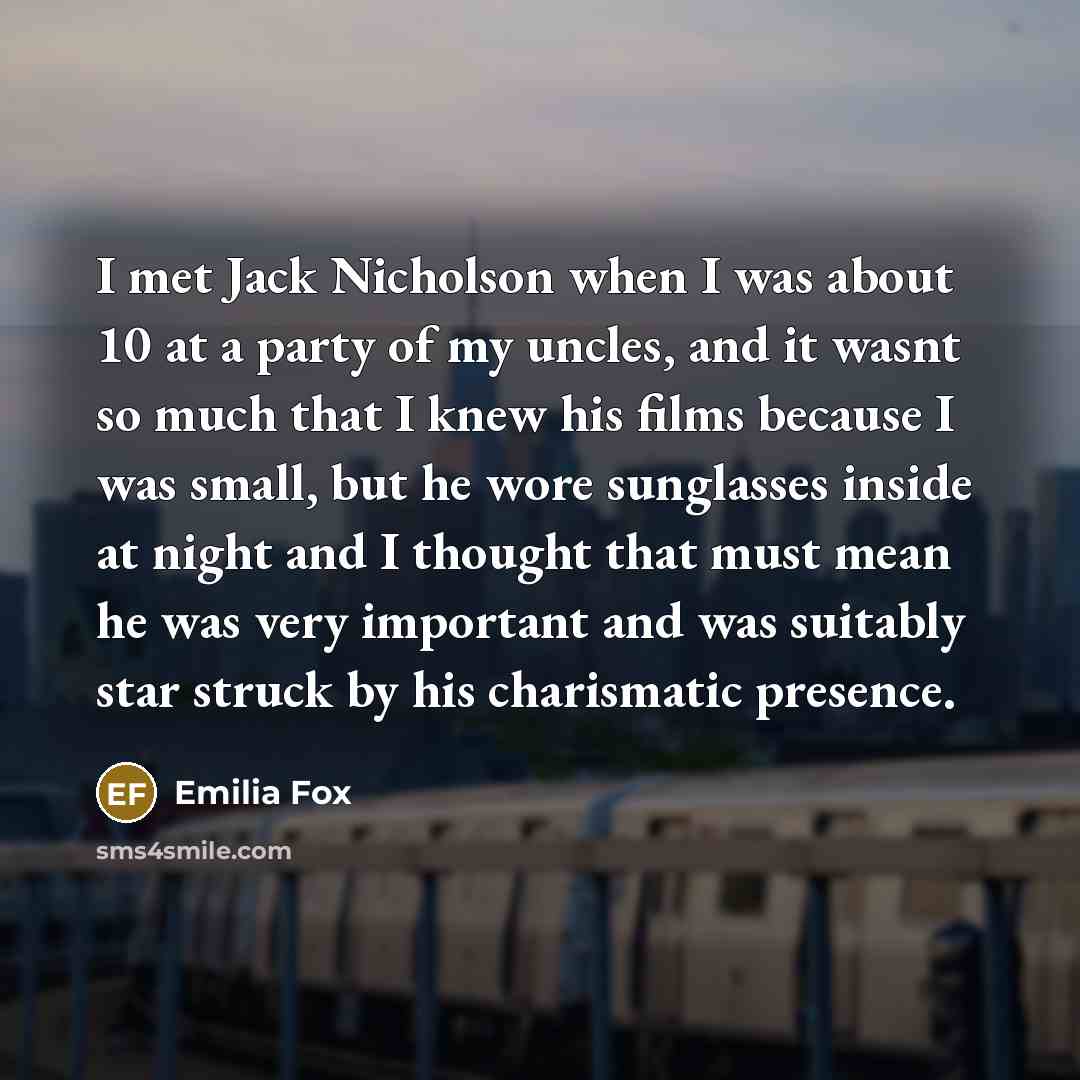 “I met Jack Nicholson when I was about 10 at a party of my uncles, and it wasnt so much that I knew his films because I was small, but he wore sunglasses inside at night and I thought that must mean he was very important and was suitably star struck by his charismatic presence.” quote by Emilia Fox