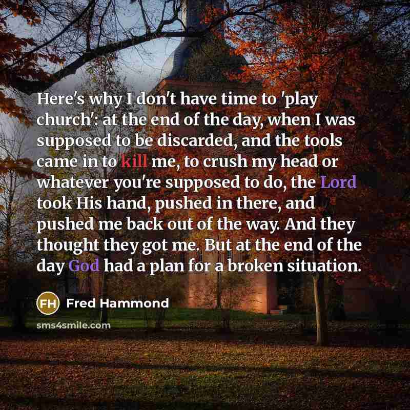 “Here's why I don't have time to 'play church': at the end of the day, when I was supposed to be discarded, and the tools came in to kill me, to crush my head or whatever you're supposed to do, the Lord took His hand, pushed in there, and pushed me back out of the way. And they thought they got me…” quote by Fred Hammond