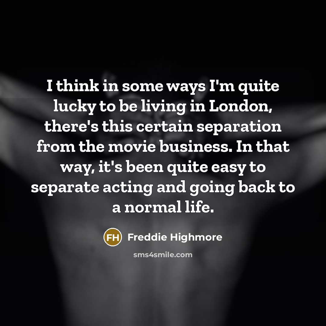 “I think in some ways I'm quite lucky to be living in London, there's this certain separation from the movie business. In that way, it's been quite easy to separate acting and going back to a normal life.” quote by Freddie Highmore