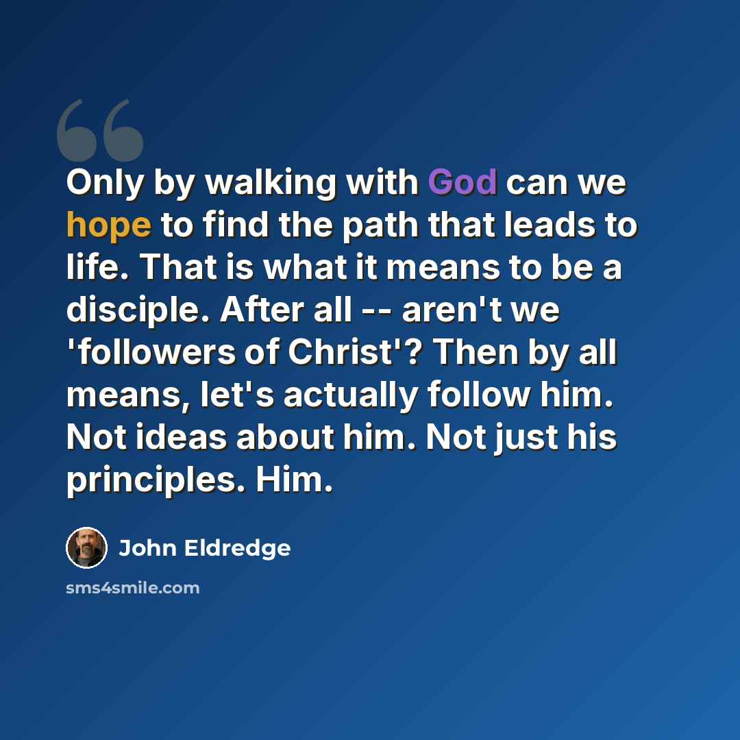 “Only by walking with God can we hope to find the path that leads to life. That is what it means to be a disciple. After all -- aren't we 'followers of Christ'? Then by all means, let's actually follow him. Not ideas about him. Not just his principles. Him.” quote by John Eldredge