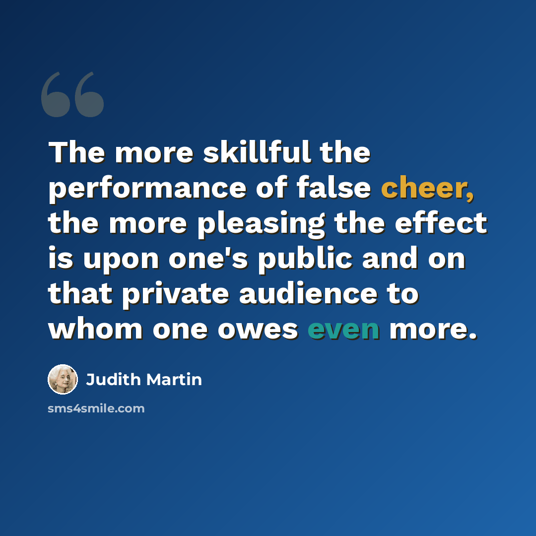 “The more skillful the performance of false cheer, the more pleasing the effect is upon one's public and on that private audience to whom one owes even more.” quote by Judith Martin