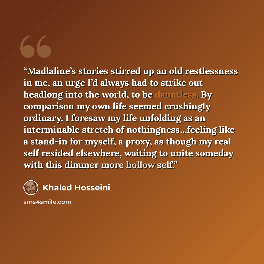 “Madlaline’s stories stirred up an old restlessness in me, an urge I’d always had to strike out headlong into the world, to be dauntless. By comparison my own life seemed crushingly ordinary. I foresaw my life unfolding as an interminable stretch of nothingness…feeling like a stand-in for myself, a…” quote by Khaled Hosseini