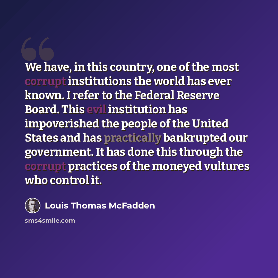 “We have, in this country, one of the most corrupt institutions the world has ever known. I refer to the Federal Reserve Board. This evil institution has impoverished the people of the United States and has practically bankrupted our government. It has done this through the corrupt practices of the…” quote by Louis Thomas McFadden