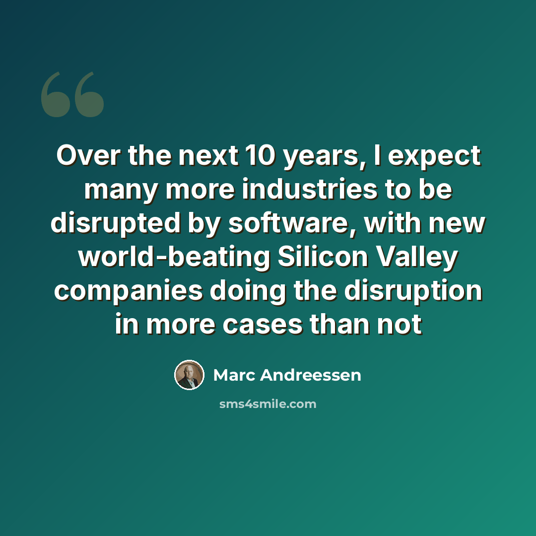 “Over the next 10 years, I expect many more industries to be disrupted by software, with new world-beating Silicon Valley companies doing the disruption in more cases than not” quote by Marc Andreessen