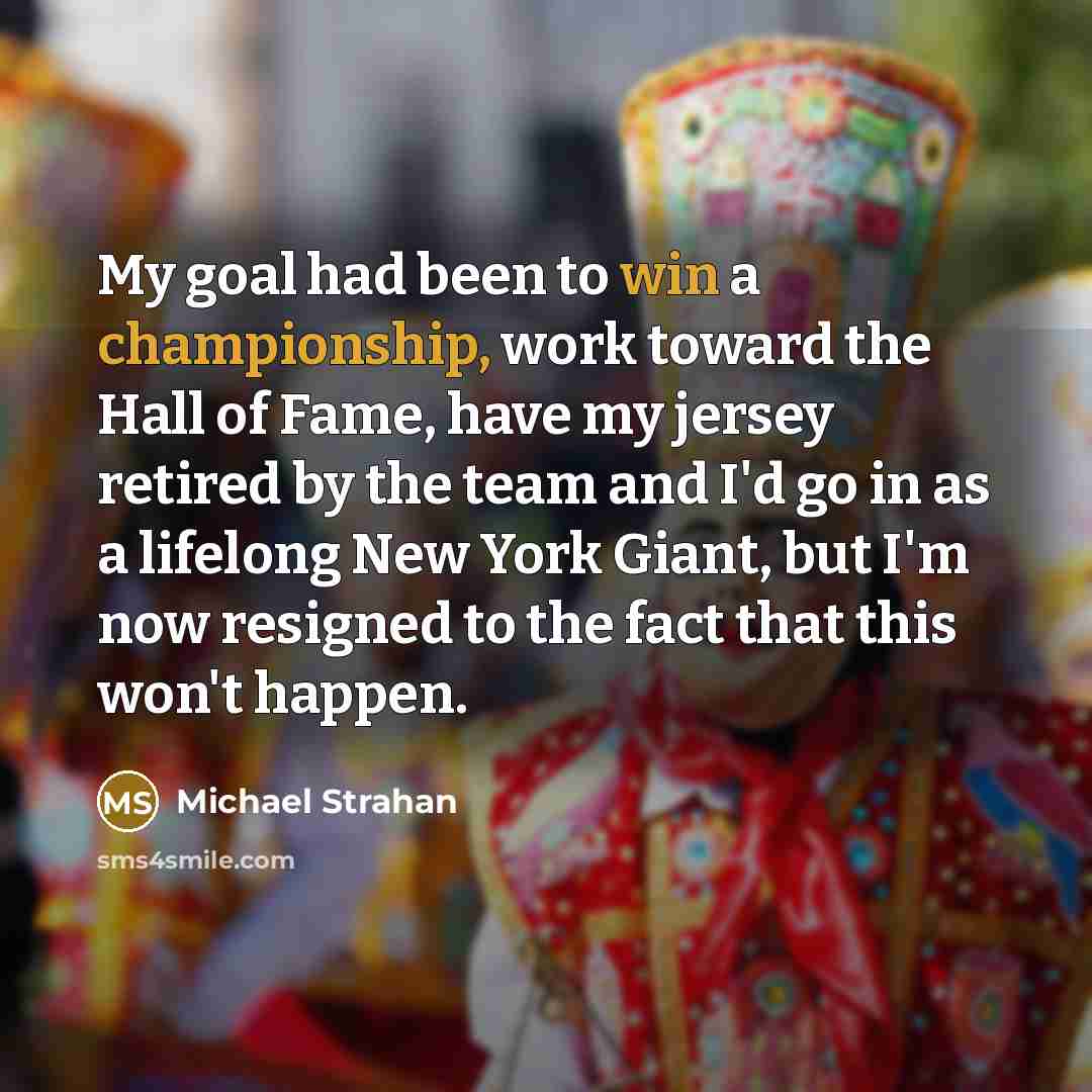 “My goal had been to win a championship, work toward the Hall of Fame, have my jersey retired by the team and I'd go in as a lifelong New York Giant, but I'm now resigned to the fact that this won't happen.” quote by Michael Strahan