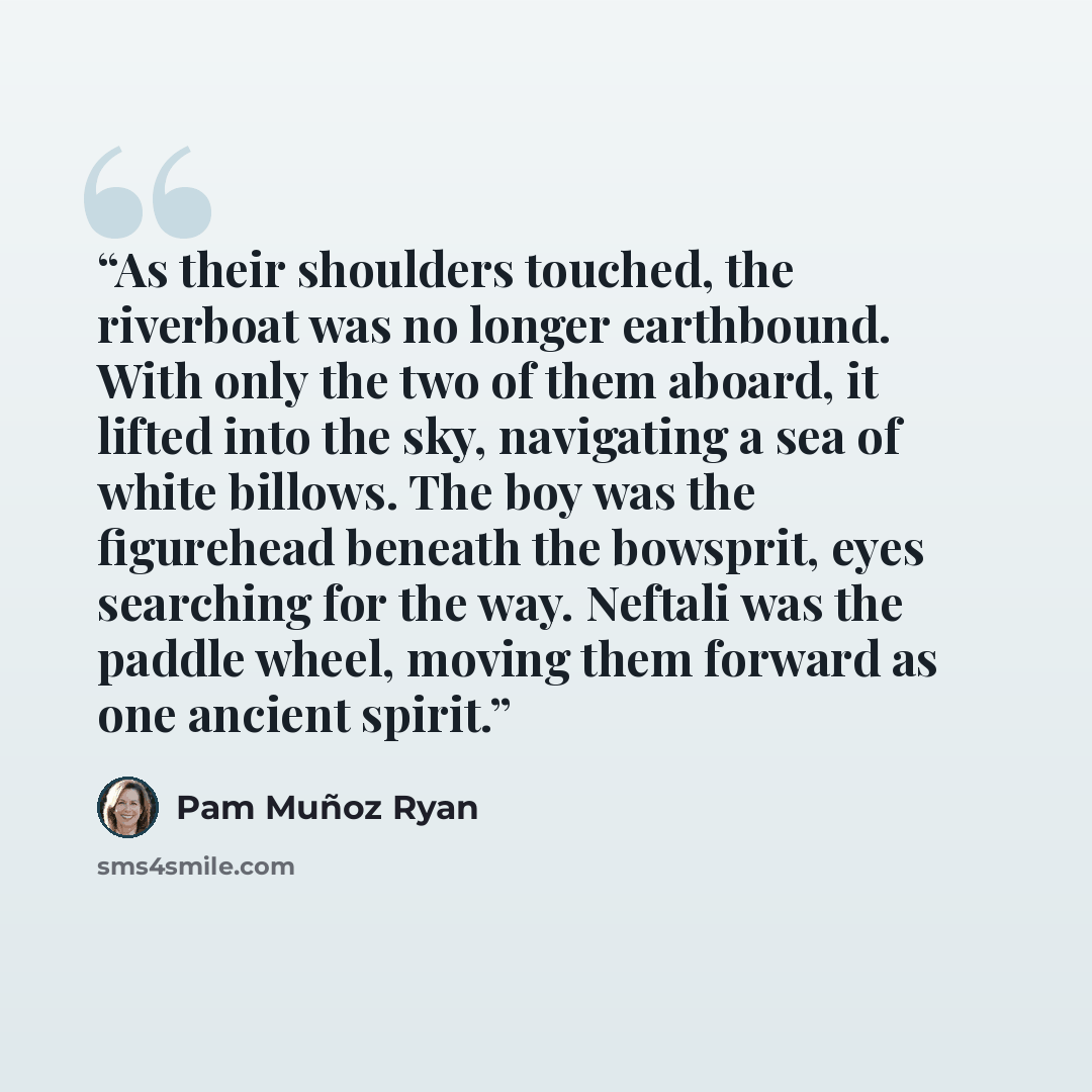 “As their shoulders touched, the riverboat was no longer earthbound. With only the two of them aboard, it lifted into the sky, navigating a sea of white billows. The boy was the figurehead beneath the bowsprit, eyes searching for the way. Neftali was the paddle wheel, moving them forward as one…” quote by Pam Muñoz Ryan