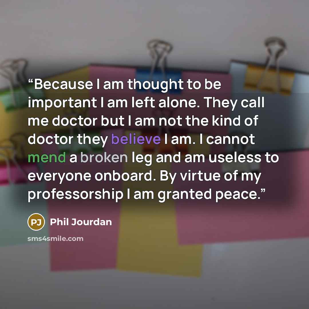 “Because I am thought to be important I am left alone. They call me doctor but I am not the kind of doctor they believe I am. I cannot mend a broken leg and am useless to everyone onboard. By virtue of my professorship I am granted peace.” quote by Phil Jourdan