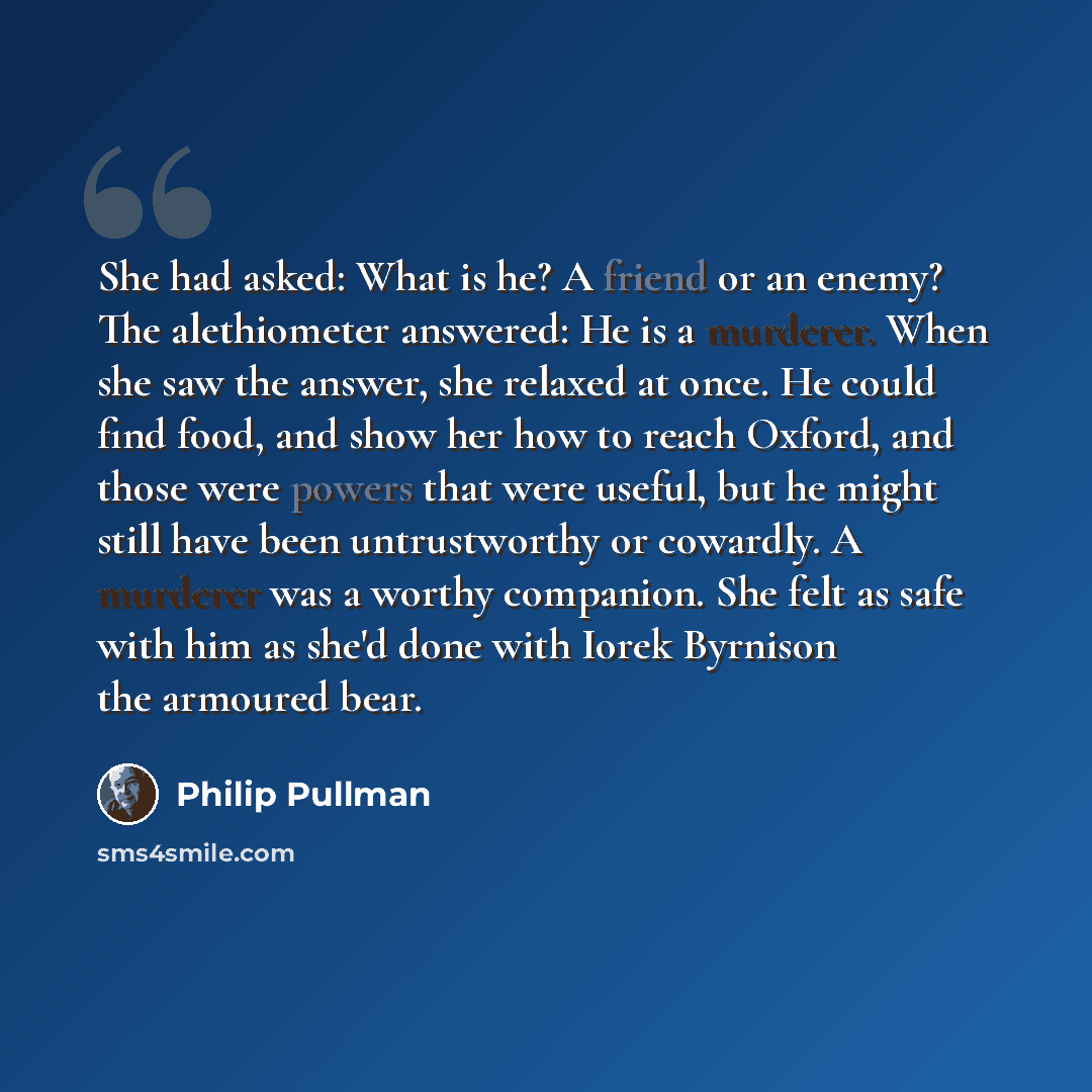 “She had asked: What is he? A friend or an enemy? The alethiometer answered: He is a murderer. When she saw the answer, she relaxed at once. He could find food, and show her how to reach Oxford, and those were powers that were useful, but he might still have been untrustworthy or cowardly. A…” quote by Philip Pullman