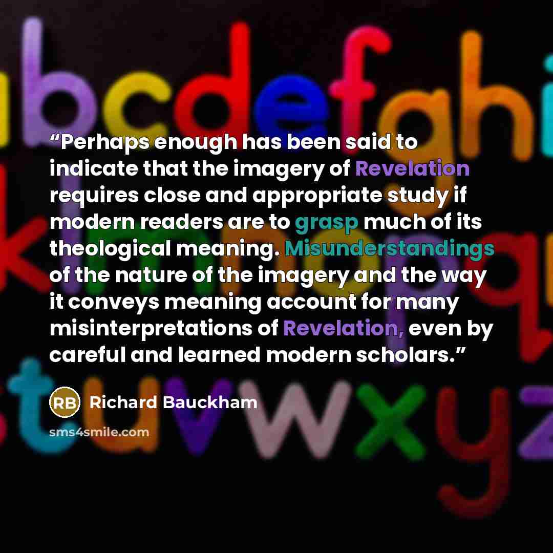 “Perhaps enough has been said to indicate that the imagery of Revelation requires close and appropriate study if modern readers are to grasp much of its theological meaning. Misunderstandings of the nature of the imagery and the way it conveys meaning account for many misinterpretations of…” quote by Richard Bauckham
