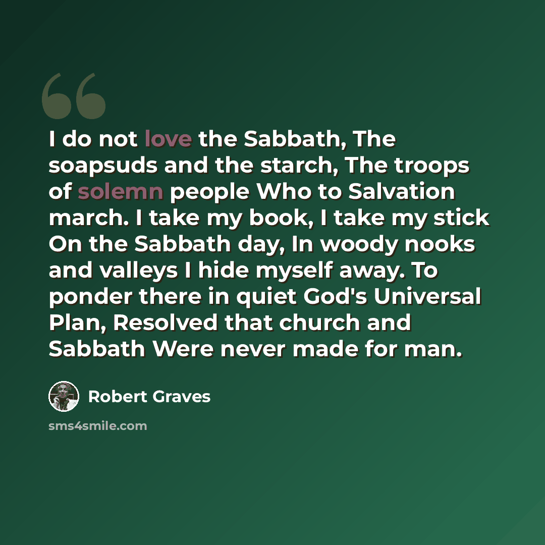 “I do not love the Sabbath, The soapsuds and the starch, The troops of solemn people Who to Salvation march. I take my book, I take my stick On the Sabbath day, In woody nooks and valleys I hide myself away. To ponder there in quiet God's Universal Plan, Resolved that church and Sabbath Were never…” quote by Robert Graves