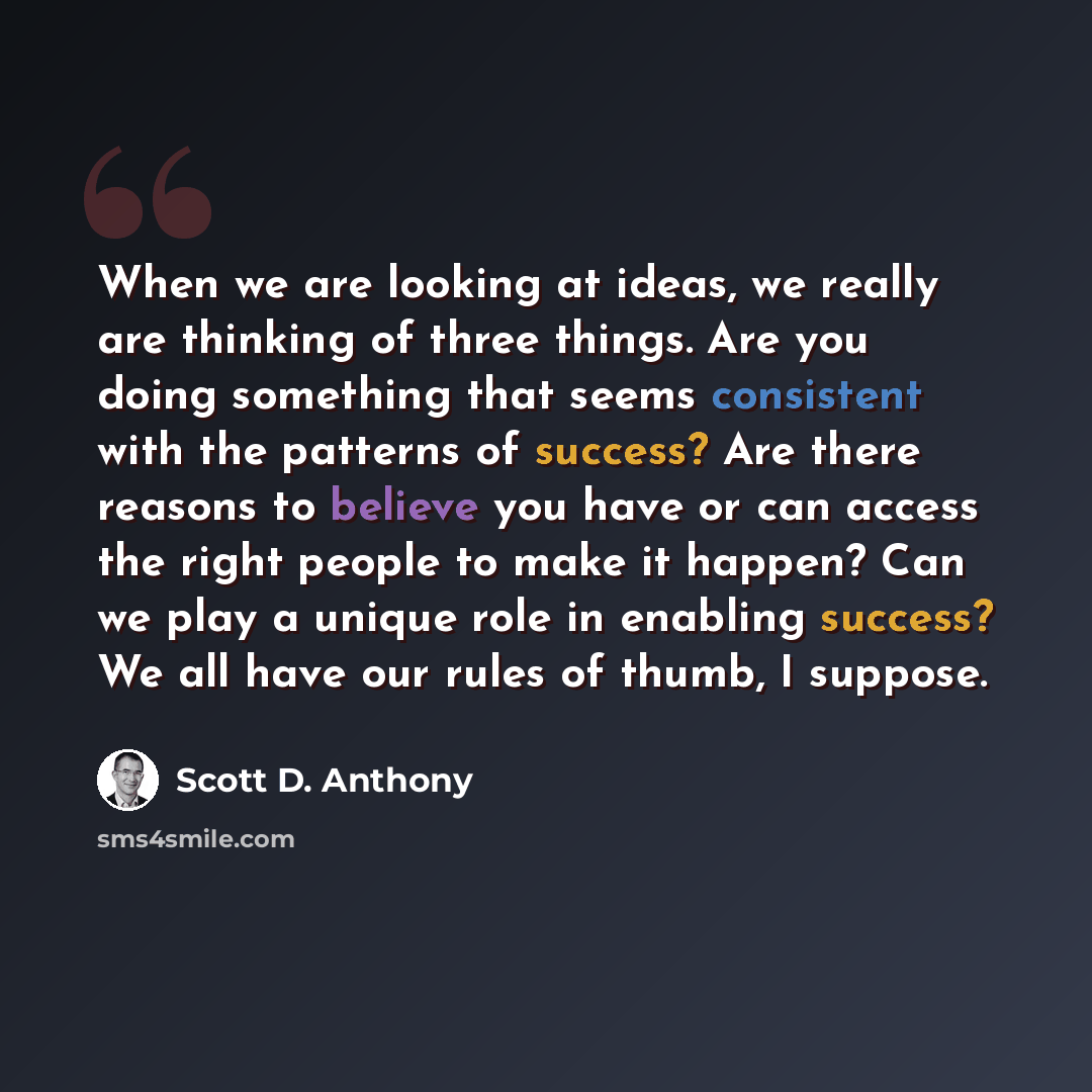 “When we are looking at ideas, we really are thinking of three things. Are you doing something that seems consistent with the patterns of success? Are there reasons to believe you have or can access the right people to make it happen? Can we play a unique role in enabling success? We all have our…” quote by Scott D. Anthony