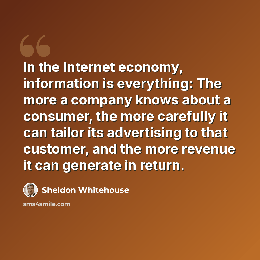 “In the Internet economy, information is everything: The more a company knows about a consumer, the more carefully it can tailor its advertising to that customer, and the more revenue it can generate in return.” quote by Sheldon Whitehouse