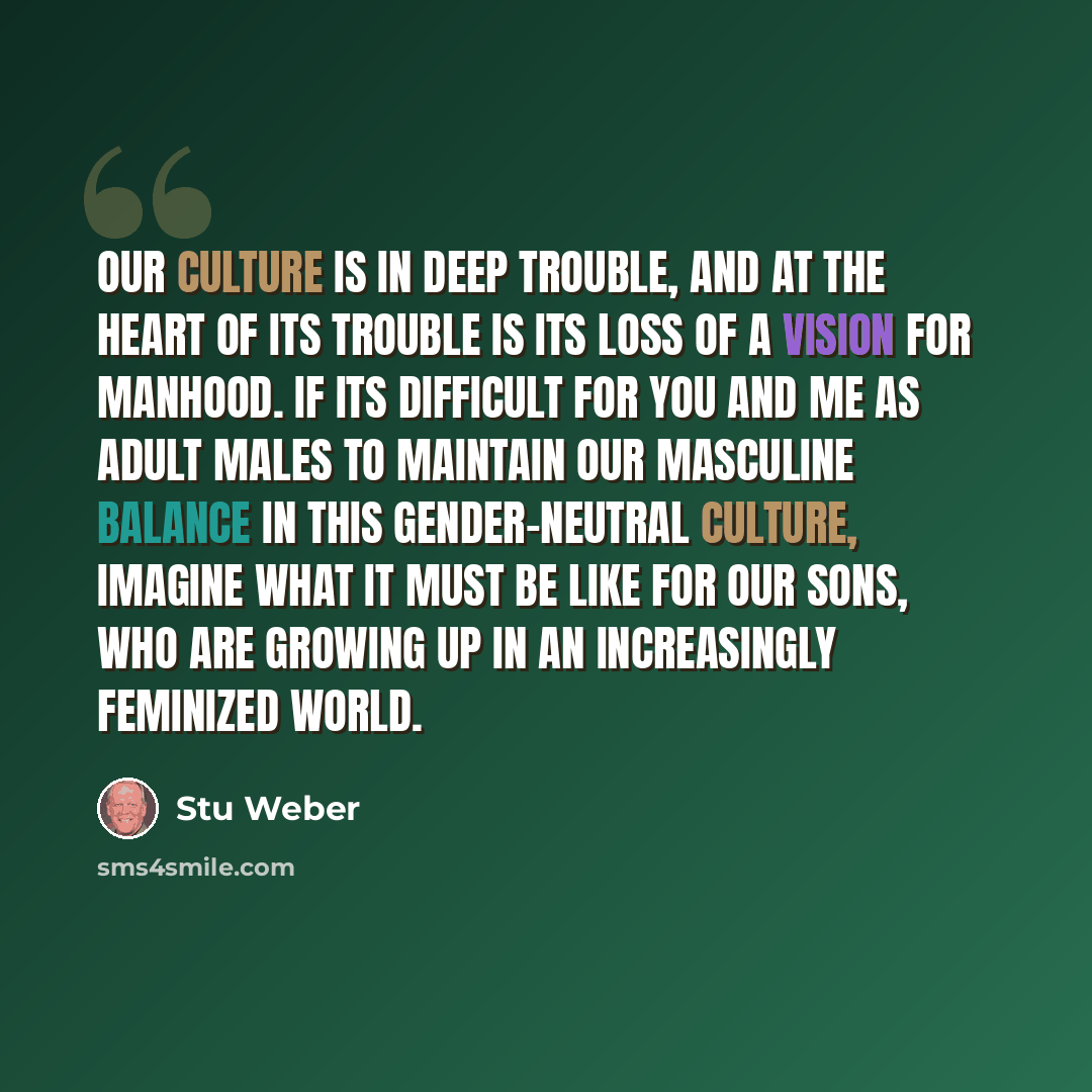 “Our culture is in deep trouble, and at the heart of its trouble is its loss of a vision for manhood. If its difficult for you and me as adult males to maintain our masculine balance in this gender-neutral culture, imagine what it must be like for our sons, who are growing up in an increasingly…” quote by Stu Weber