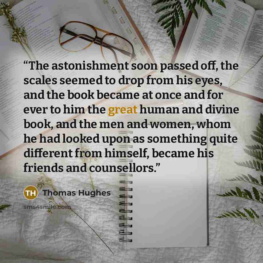 “The astonishment soon passed off, the scales seemed to drop from his eyes, and the book became at once and for ever to him the great human and divine book, and the men and women, whom he had looked upon as something quite different from himself, became his friends and counsellors.” quote by Thomas Hughes