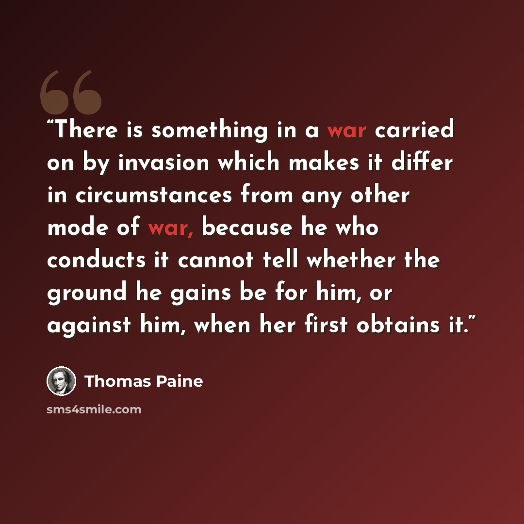 “There is something in a war carried on by invasion which makes it differ in circumstances from any other mode of war, because he who conducts it cannot tell whether the ground he gains be for him, or against him, when her first obtains it.” quote by Thomas Paine