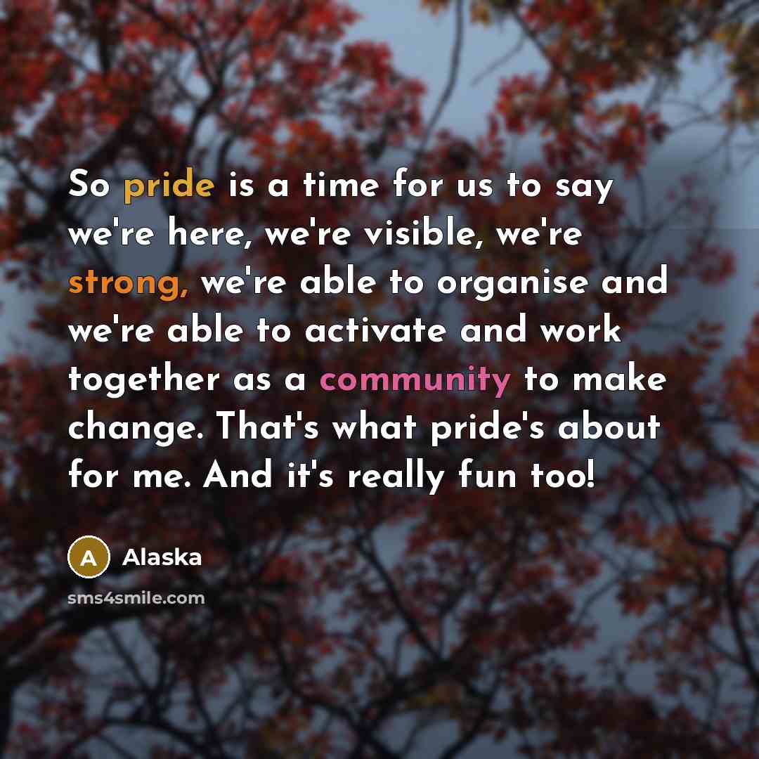 “So pride is a time for us to say we're here, we're visible, we're strong, we're able to organise and we're able to activate and work together as a community to make change. That's what pride's about for me. And it's really fun too!” quote by Alaska