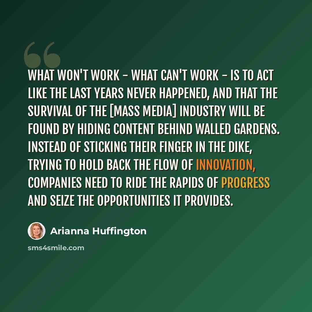 “What won't work - what can't work - is to act like the last years never happened, and that the survival of the [mass media] industry will be found by hiding content behind walled gardens. Instead of sticking their finger in the dike, trying to hold back the flow of innovation, companies need to…” quote by Arianna Huffington