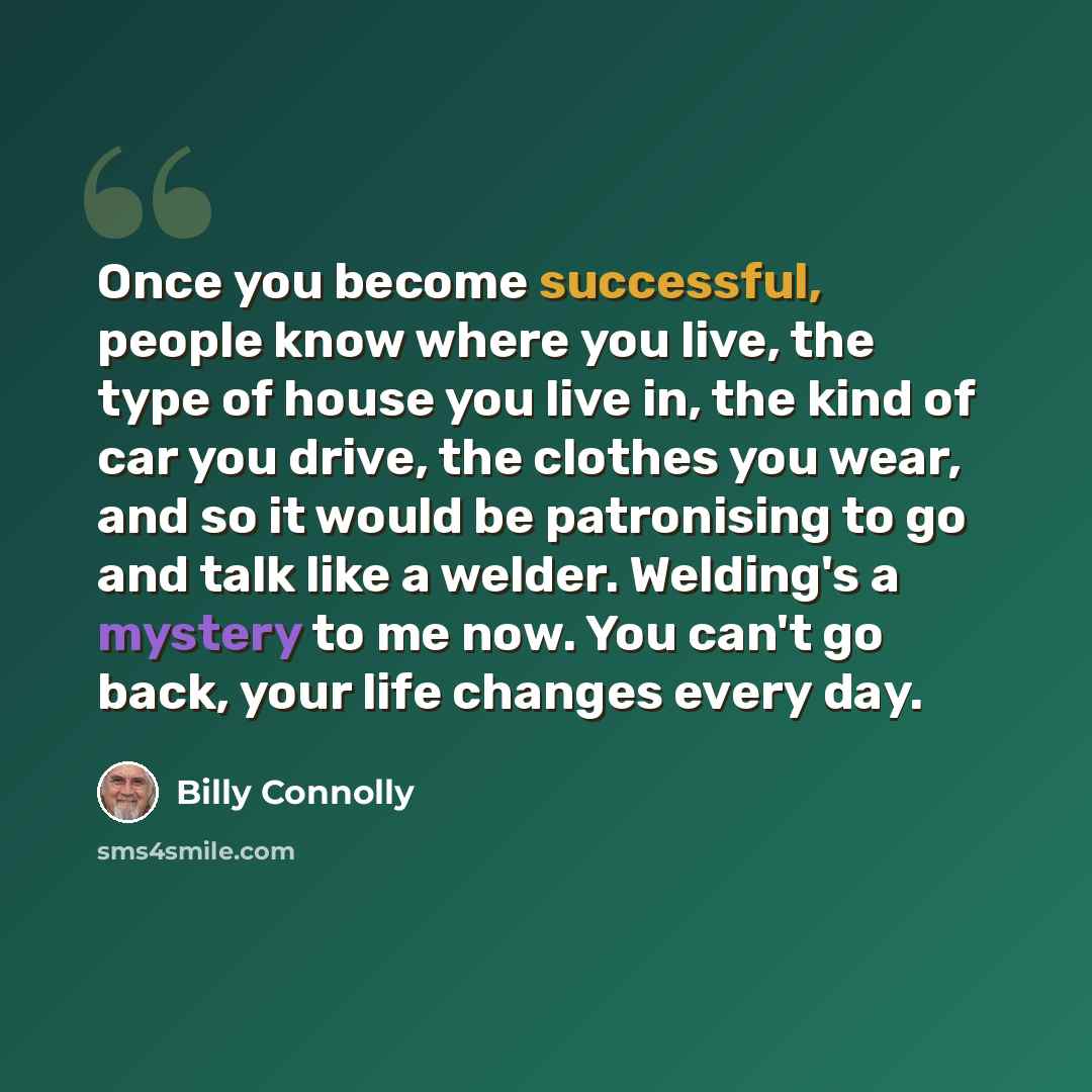 “Once you become successful, people know where you live, the type of house you live in, the kind of car you drive, the clothes you wear, and so it would be patronising to go and talk like a welder. Welding's a mystery to me now. You can't go back, your life changes every day.” quote by Billy Connolly