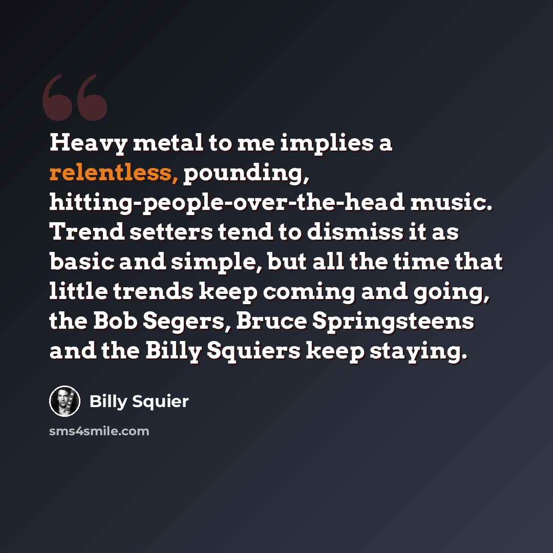 “Heavy metal to me implies a relentless, pounding, hitting-people-over-the-head music. Trend setters tend to dismiss it as basic and simple, but all the time that little trends keep coming and going, the Bob Segers, Bruce Springsteens and the Billy Squiers keep staying.” quote by Billy Squier