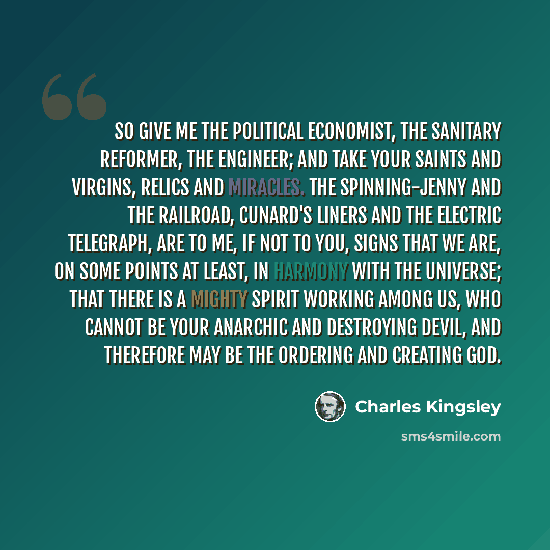 “So give me the political economist, the sanitary reformer, the engineer; and take your saints and virgins, relics and miracles. The spinning-jenny and the railroad, Cunard's liners and the electric telegraph, are to me, if not to you, signs that we are, on some points at least, in harmony with the…” quote by Charles Kingsley