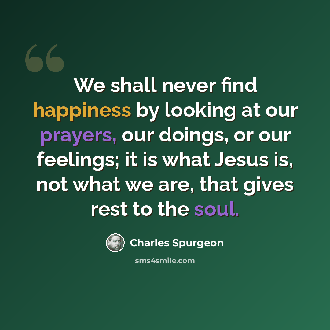 “We shall never find happiness by looking at our prayers, our doings, or our feelings; it is what Jesus is, not what we are, that gives rest to the soul.” quote by Charles Spurgeon