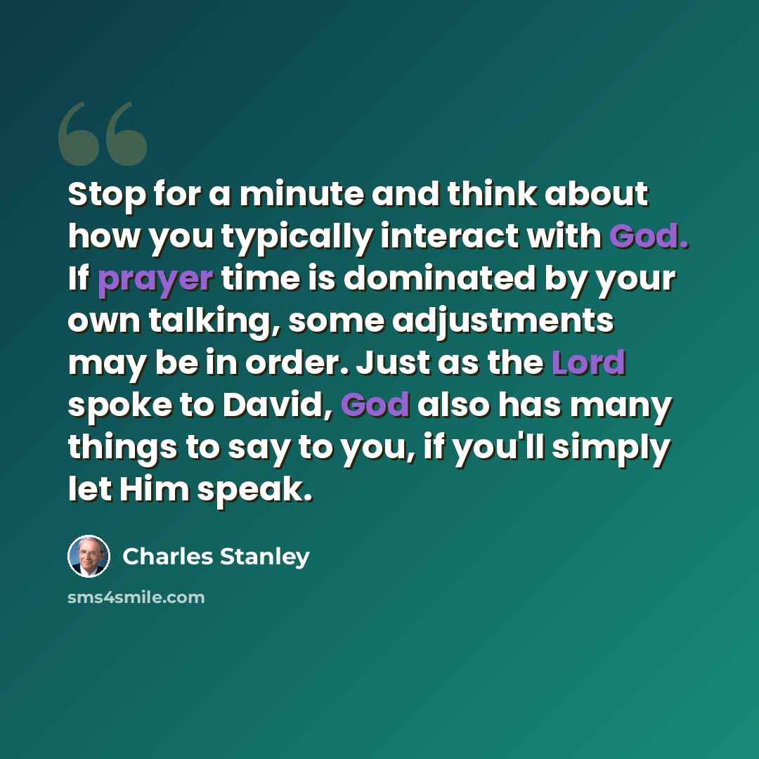 “Stop for a minute and think about how you typically interact with God. If prayer time is dominated by your own talking, some adjustments may be in order. Just as the Lord spoke to David, God also has many things to say to you, if you'll simply let Him speak.” quote by Charles Stanley