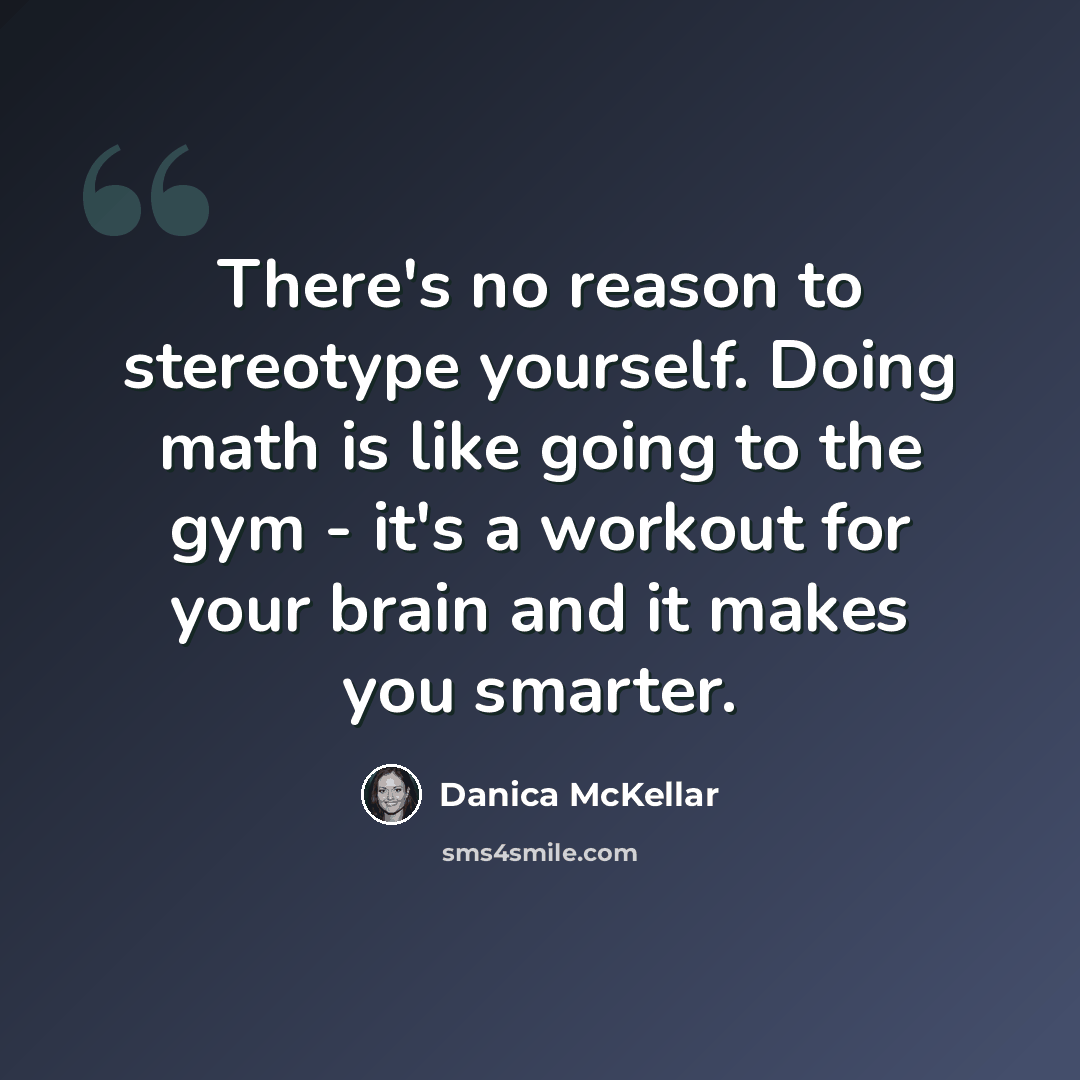 “There's no reason to stereotype yourself. Doing math is like going to the gym - it's a workout for your brain and it makes you smarter.” quote by Danica McKellar