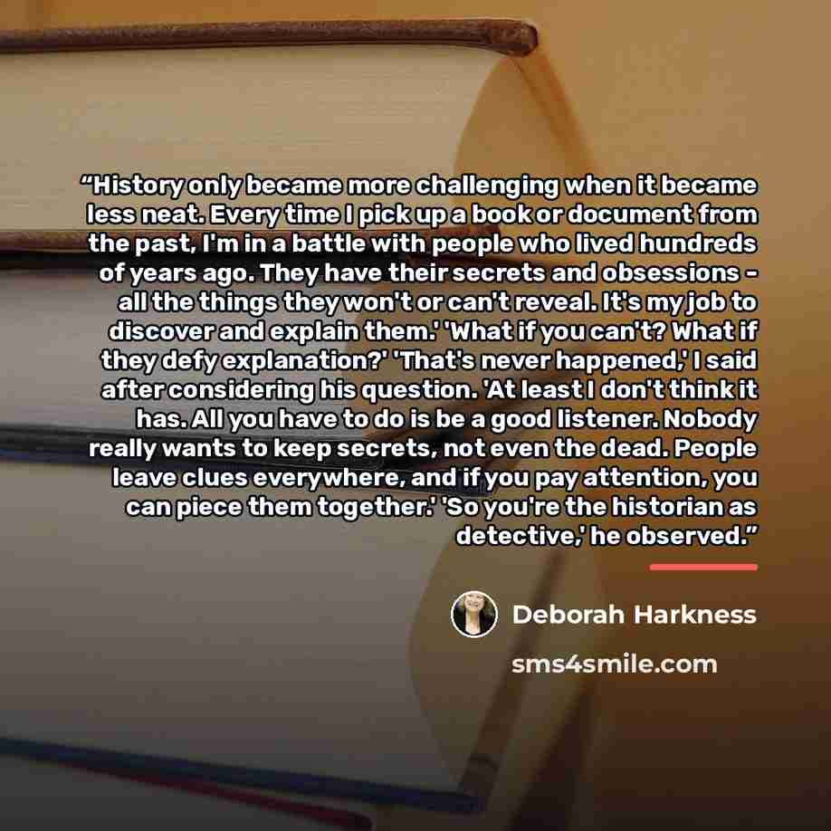 “History only became more challenging when it became less neat. Every time I pick up a book or document from the past, I'm in a battle with people who lived hundreds of years ago. They have their secrets and obsessions - all the things they won't or can't reveal. It's my job to discover and explain…” quote by Deborah Harkness