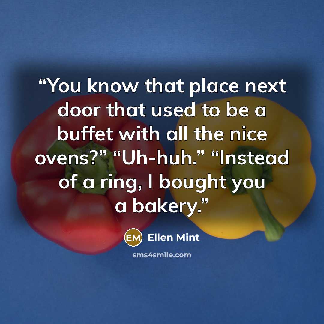 “You know that place next door that used to be a buffet with all the nice ovens?” “Uh-huh.” “Instead of a ring, I bought you a bakery.” quote by Ellen Mint