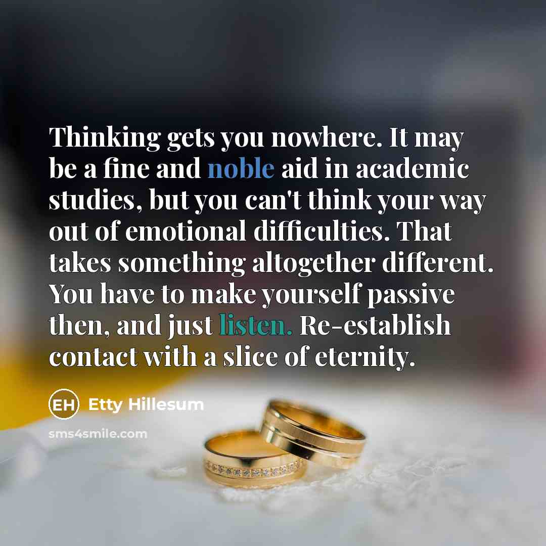 “Thinking gets you nowhere. It may be a fine and noble aid in academic studies, but you can't think your way out of emotional difficulties. That takes something altogether different. You have to make yourself passive then, and just listen. Re-establish contact with a slice of eternity.” quote by Etty Hillesum