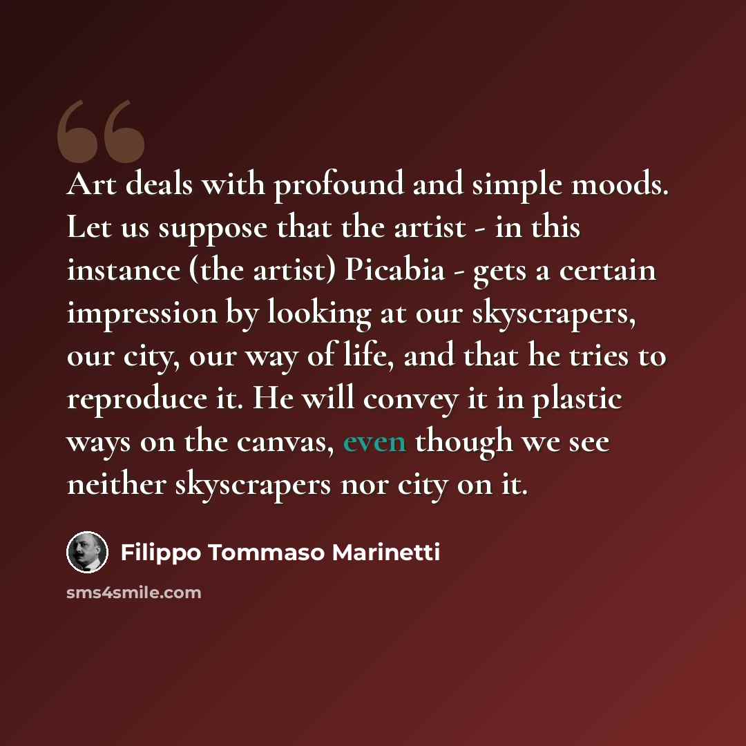 “Art deals with profound and simple moods. Let us suppose that the artist - in this instance (the artist) Picabia - gets a certain impression by looking at our skyscrapers, our city, our way of life, and that he tries to reproduce it. He will convey it in plastic ways on the canvas, even though we…” quote by Filippo Tommaso Marinetti