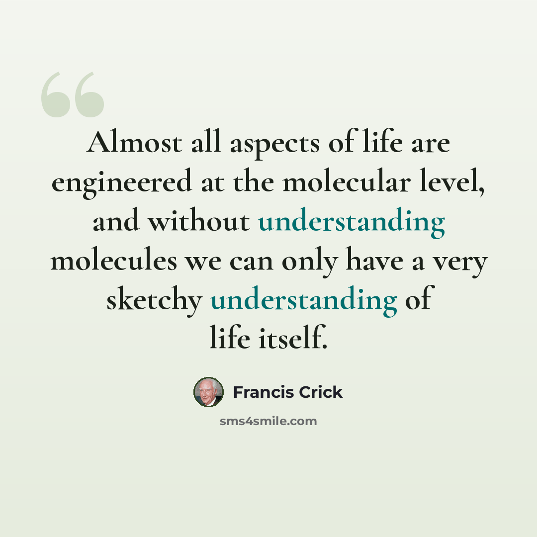 “Almost all aspects of life are engineered at the molecular level, and without understanding molecules we can only have a very sketchy understanding of life itself.” quote by Francis Crick